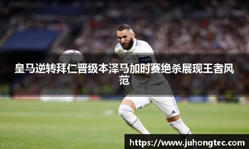 皇马逆转拜仁晋级本泽马加时赛绝杀展现王者风范